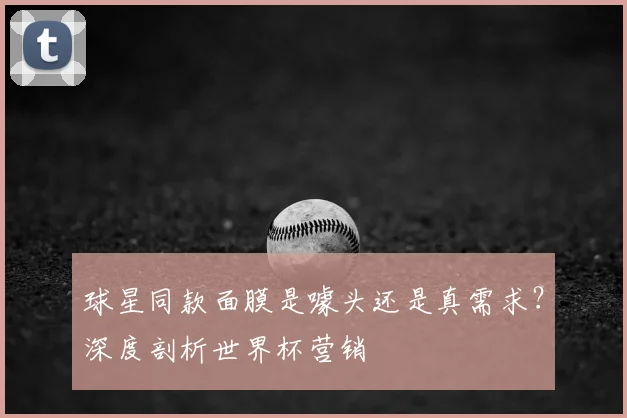 球星同款面膜是噱头还是真需求?深度剖析世界杯营销