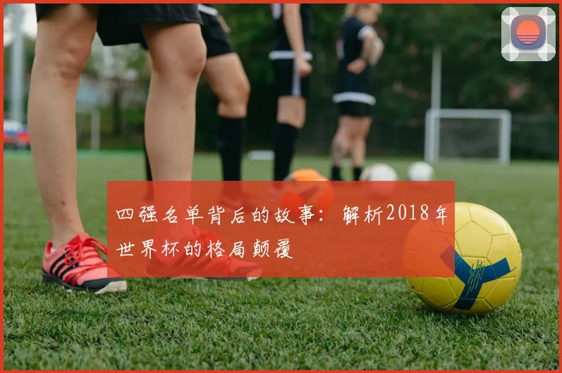 四强名单背后的故事：解析2018年世界杯的格局颠覆