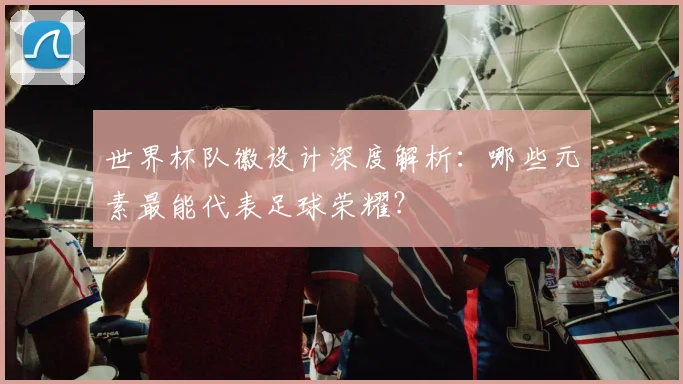 世界杯队徽设计深度解析：哪些元素最能代表足球荣耀？