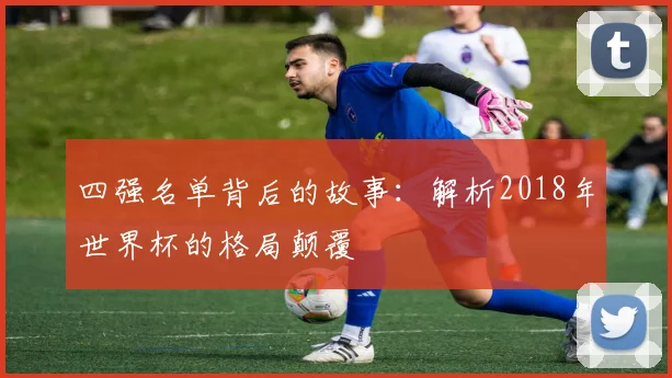 四强名单背后的故事：解析2018年世界杯的格局颠覆