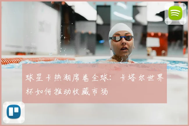 球星卡热潮席卷全球:卡塔尔世界杯如何推动收藏市场