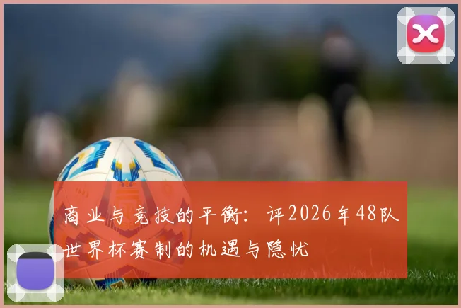 商业与竞技的平衡:评2026年48队世界杯赛制的机遇与隐忧