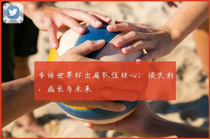 专访世界杯出局队伍核心:谈失利、成长与未来