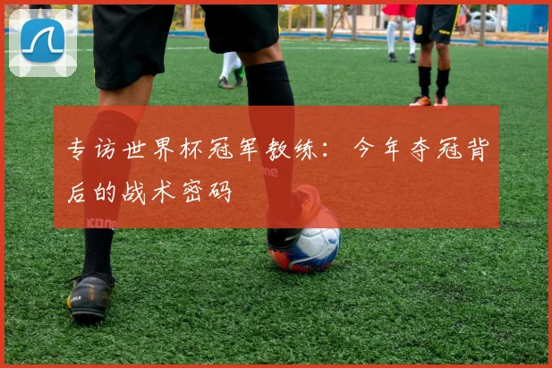 专访世界杯冠军教练:今年夺冠背后的战术密码