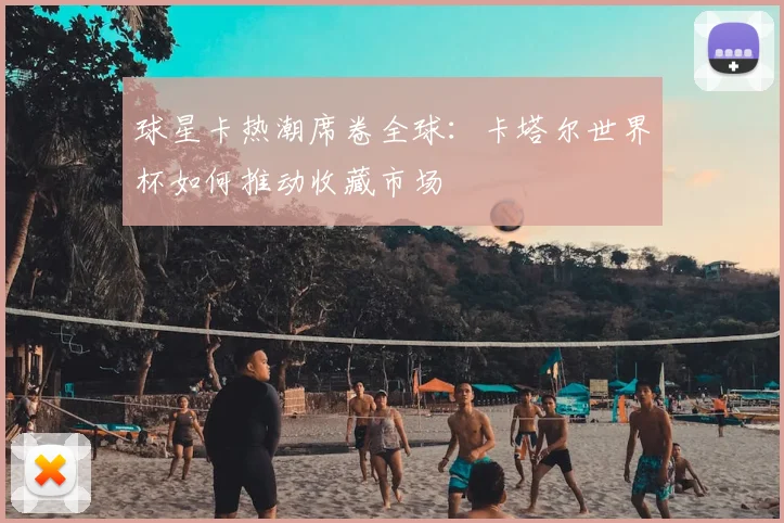 球星卡热潮席卷全球:卡塔尔世界杯如何推动收藏市场